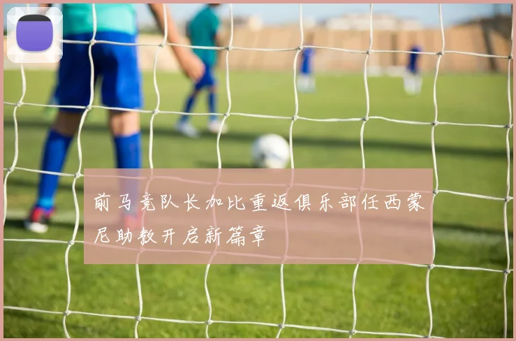 前马竞队长加比重返俱乐部任西蒙尼助教开启新篇章