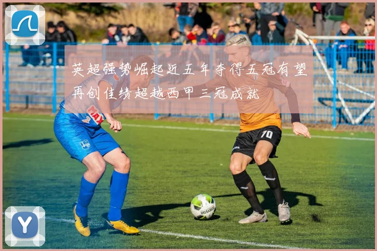 英超强势崛起近五年夺得五冠有望再创佳绩超越西甲三冠成就