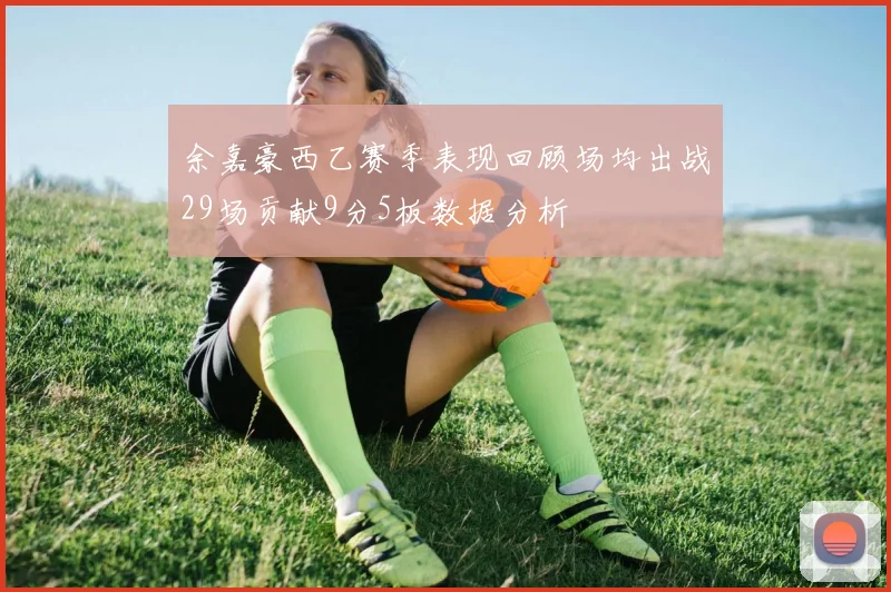 余嘉豪西乙赛季表现回顾场均出战29场贡献9分5板数据分析
