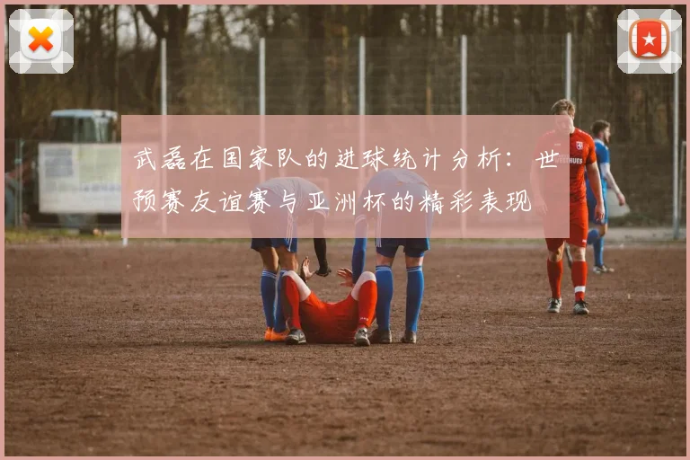 武磊在国家队的进球统计分析：世预赛友谊赛与亚洲杯的精彩表现