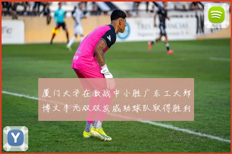 厦门大学在激战中小胜广东工大郑博文李元双双发威助球队取得胜利