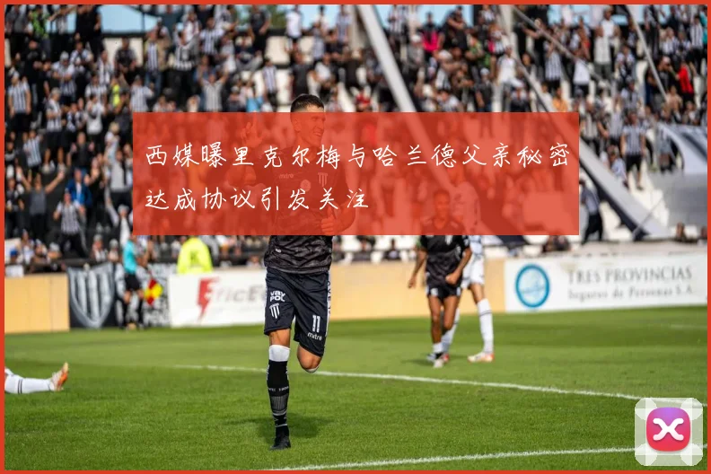 西媒曝里克尔梅与哈兰德父亲秘密达成协议引发关注