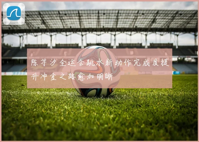 陈芋汐全运会跳水新动作完成度提升冲金之路愈加明晰