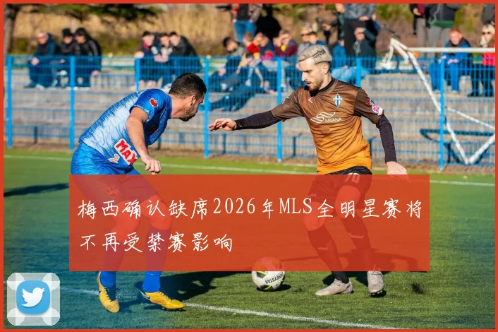 梅西确认缺席2026年MLS全明星赛将不再受禁赛影响