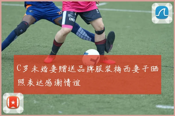 C罗未婚妻赠送品牌服装梅西妻子晒照表达感谢情谊