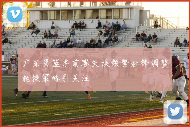 广东男篮季前赛失误频繁杜锋调整轮换策略引关注