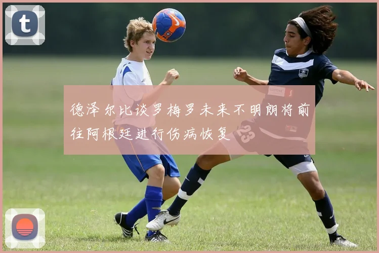德泽尔比谈罗梅罗未来不明朗将前往阿根廷进行伤病恢复