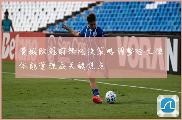 曼城欧冠前锋轮换策略调整哈兰德体能管理成关键焦点