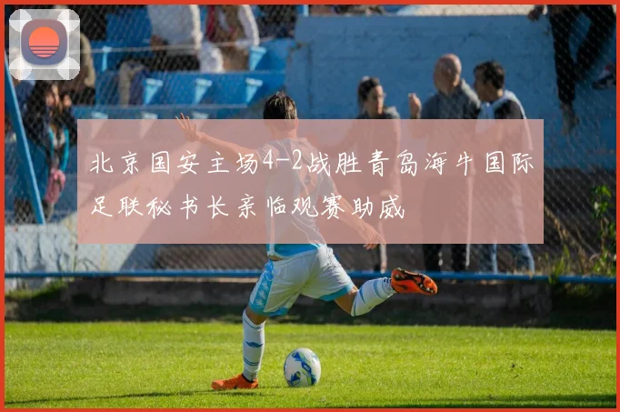 北京国安主场4-2战胜青岛海牛国际足联秘书长亲临观赛助威