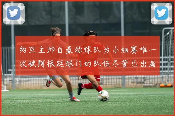 约旦主帅自豪称球队为小组赛唯一攻破阿根廷球门的队伍尽管已出局