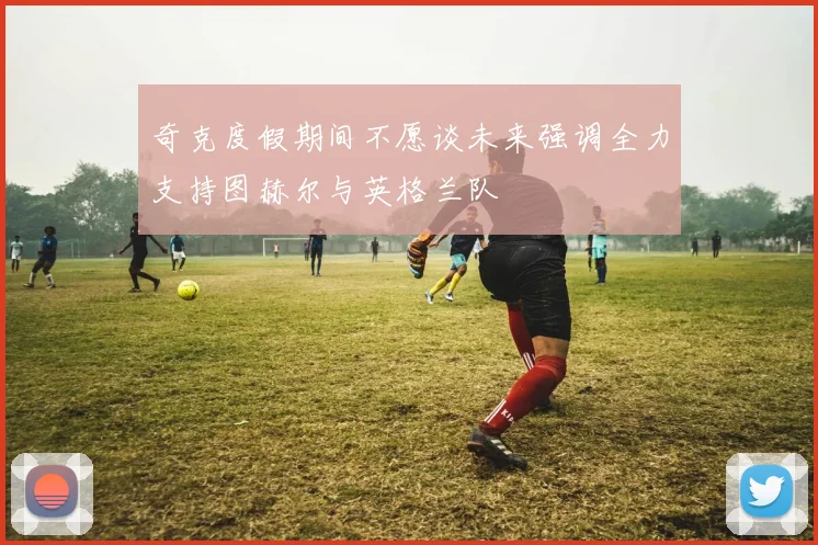 奇克度假期间不愿谈未来强调全力支持图赫尔与英格兰队
