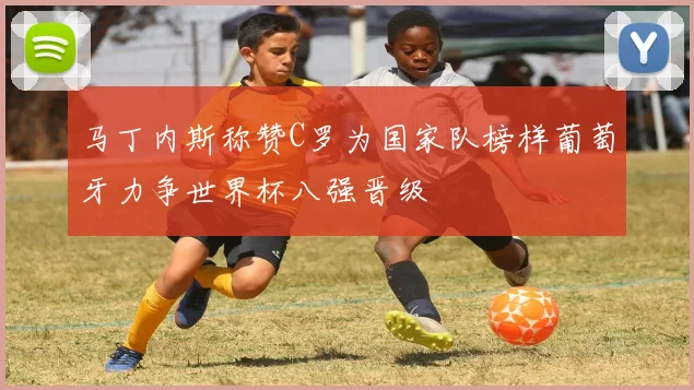 马丁内斯称赞C罗为国家队榜样葡萄牙力争世界杯八强晋级
