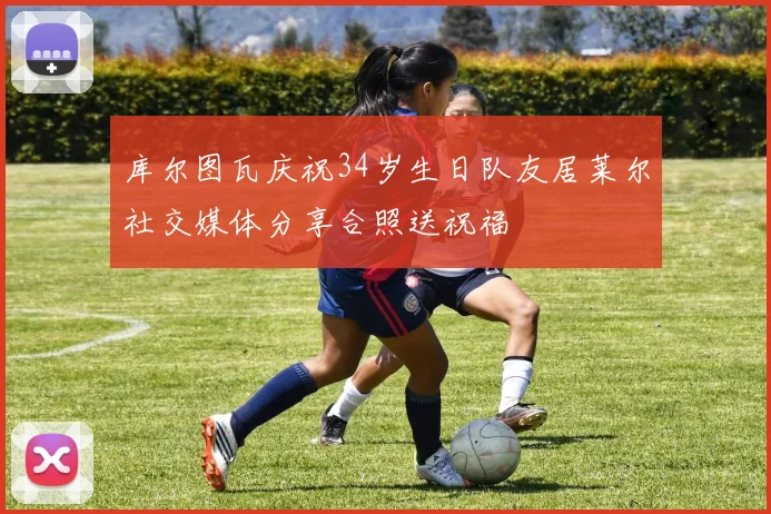 库尔图瓦庆祝34岁生日队友居莱尔社交媒体分享合照送祝福