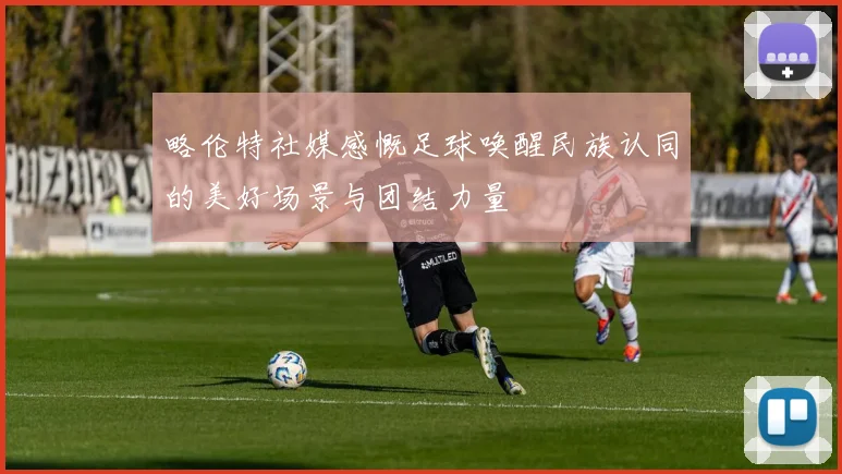 略伦特社媒感慨足球唤醒民族认同的美好场景与团结力量