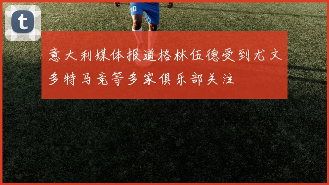 意大利媒体报道格林伍德受到尤文多特马竞等多家俱乐部关注