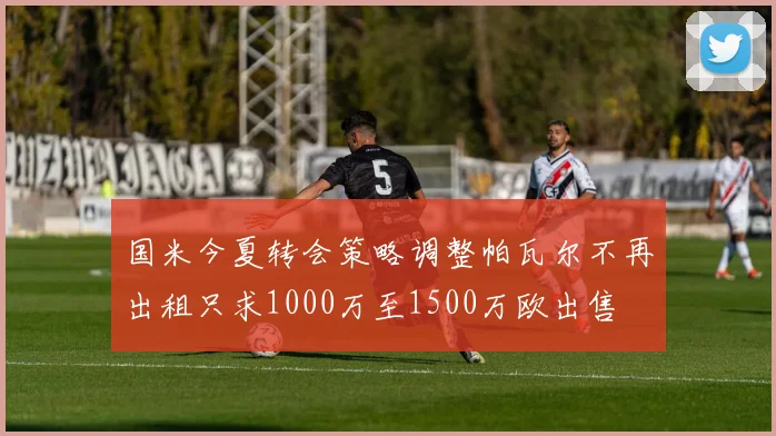 国米今夏转会策略调整帕瓦尔不再出租只求1000万至1500万欧出售