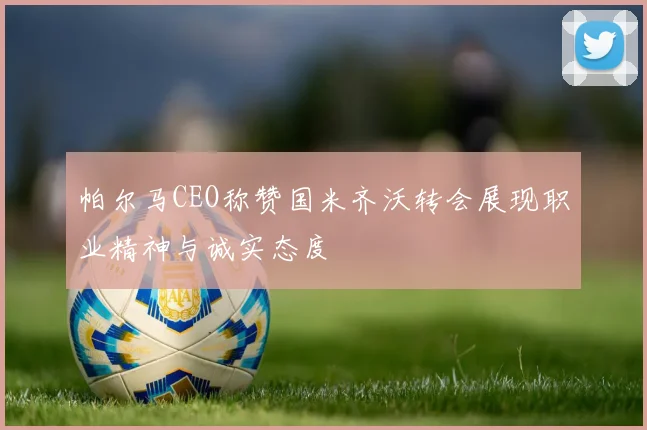 帕尔马CEO称赞国米齐沃转会展现职业精神与诚实态度