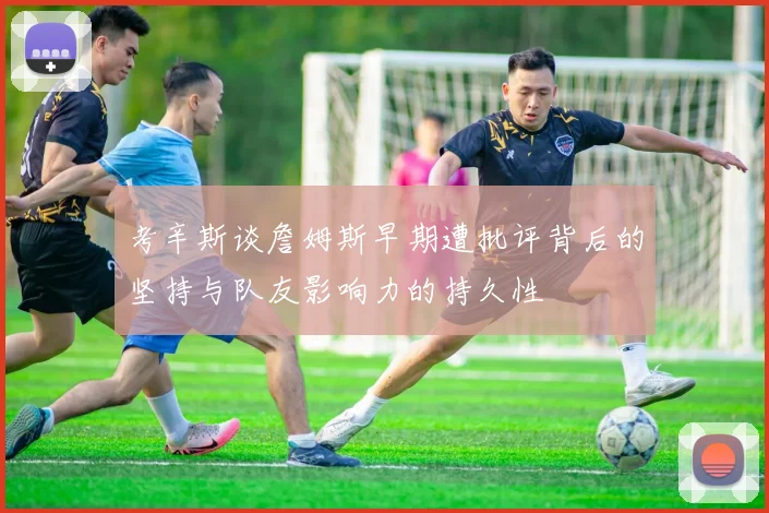考辛斯谈詹姆斯早期遭批评背后的坚持与队友影响力的持久性
