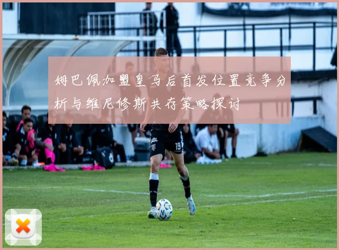 姆巴佩加盟皇马后首发位置竞争分析与维尼修斯共存策略探讨