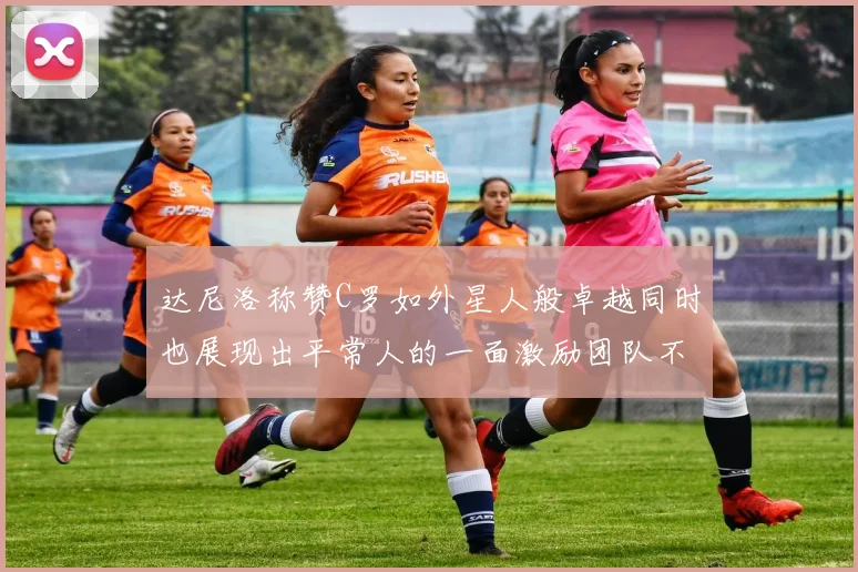 达尼洛称赞C罗如外星人般卓越同时也展现出平常人的一面激励团队不断进步