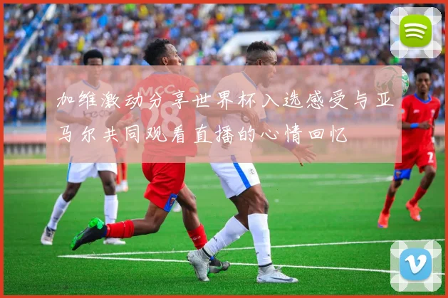 加维激动分享世界杯入选感受与亚马尔共同观看直播的心情回忆