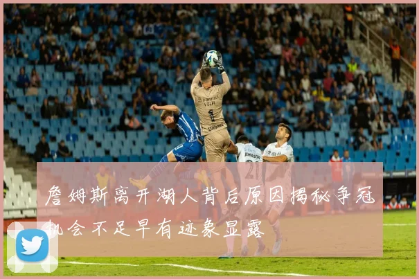 詹姆斯离开湖人背后原因揭秘争冠机会不足早有迹象显露