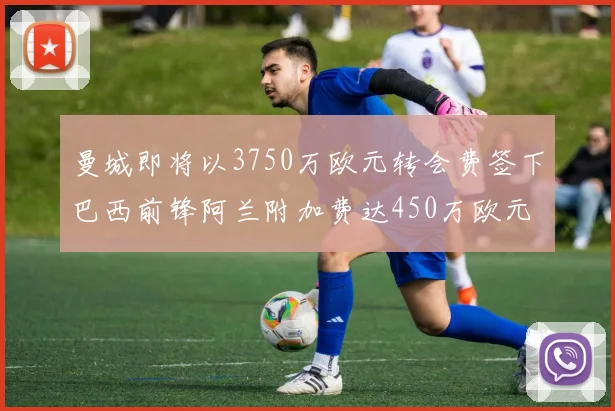 曼城即将以3750万欧元转会费签下巴西前锋阿兰附加费达450万欧元