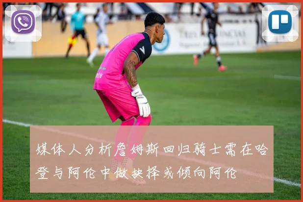 媒体人分析詹姆斯回归骑士需在哈登与阿伦中做抉择或倾向阿伦