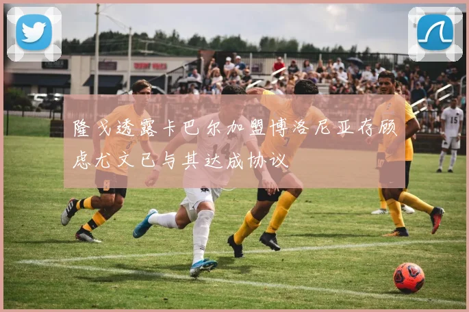 隆戈透露卡巴尔加盟博洛尼亚存顾虑尤文已与其达成协议