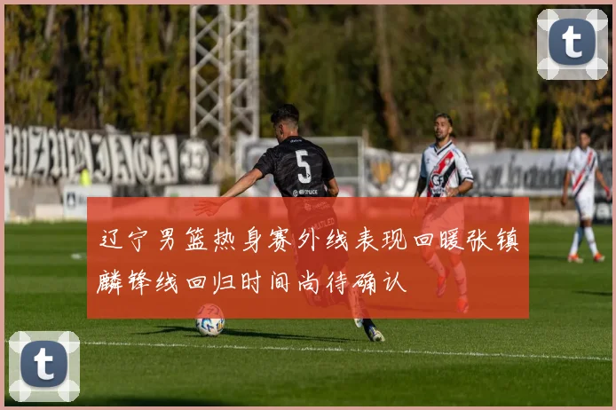 辽宁男篮热身赛外线表现回暖张镇麟锋线回归时间尚待确认