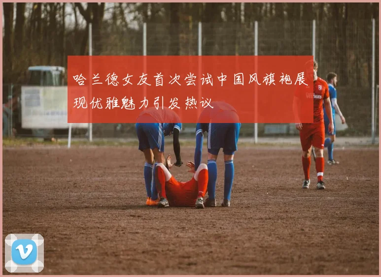 哈兰德女友首次尝试中国风旗袍展现优雅魅力引发热议