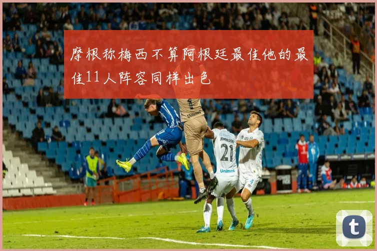 摩根称梅西不算阿根廷最佳他的最佳11人阵容同样出色