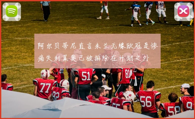阿尔贝蒂尼直言米兰无缘欧冠是惨痛失利莱奥已被排除在计划之外