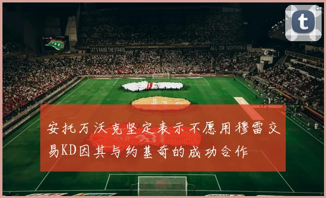 安托万沃克坚定表示不愿用穆雷交易KD因其与约基奇的成功合作