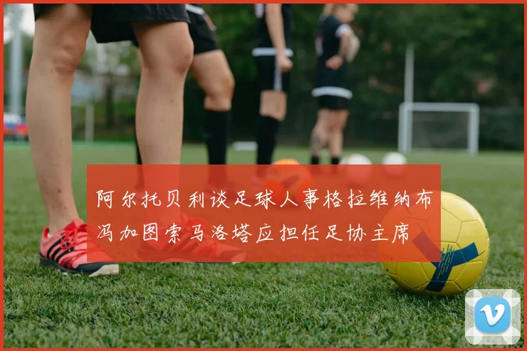 阿尔托贝利谈足球人事格拉维纳布冯加图索马洛塔应担任足协主席