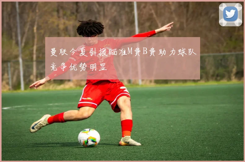 曼联今夏引援瞄准M费B费助力球队竞争优势明显