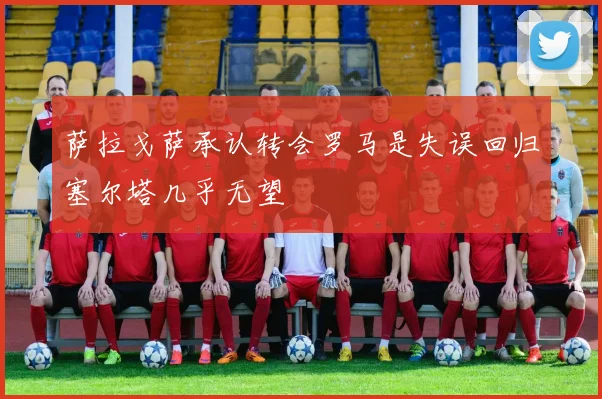 萨拉戈萨承认转会罗马是失误回归塞尔塔几乎无望