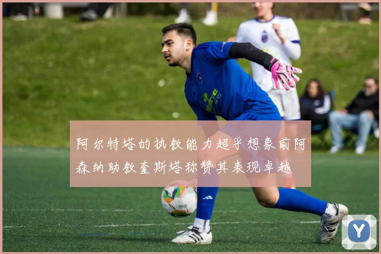 阿尔特塔的执教能力超乎想象前阿森纳助教奎斯塔称赞其表现卓越